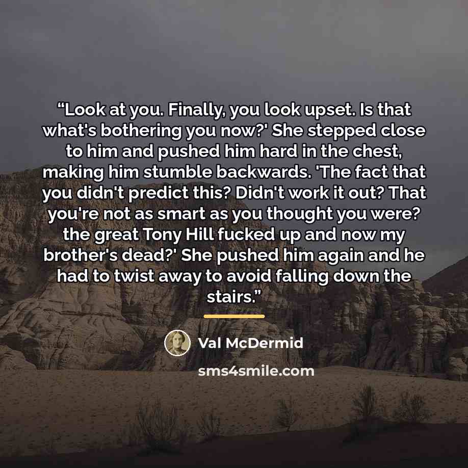 “Look at you. Finally, you look upset. Is that what's bothering you now?' She stepped close to him and pushed him hard in the chest, making him stumble backwards. 'The fact that you didn't predict this? Didn't work it out? That you're not as smart as you thought you were? the great Tony Hill fucked…” quote by Val McDermid