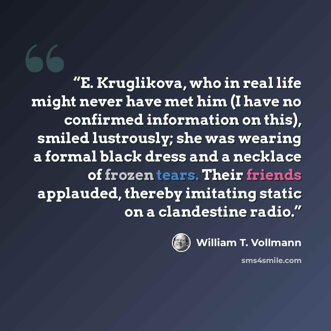 “E. Kruglikova, who in real life might never have met him (I have no confirmed information on this), smiled lustrously; she was wearing a formal black dress and a necklace of frozen tears. Their friends applauded, thereby imitating static on a clandestine radio.” quote by William T. Vollmann