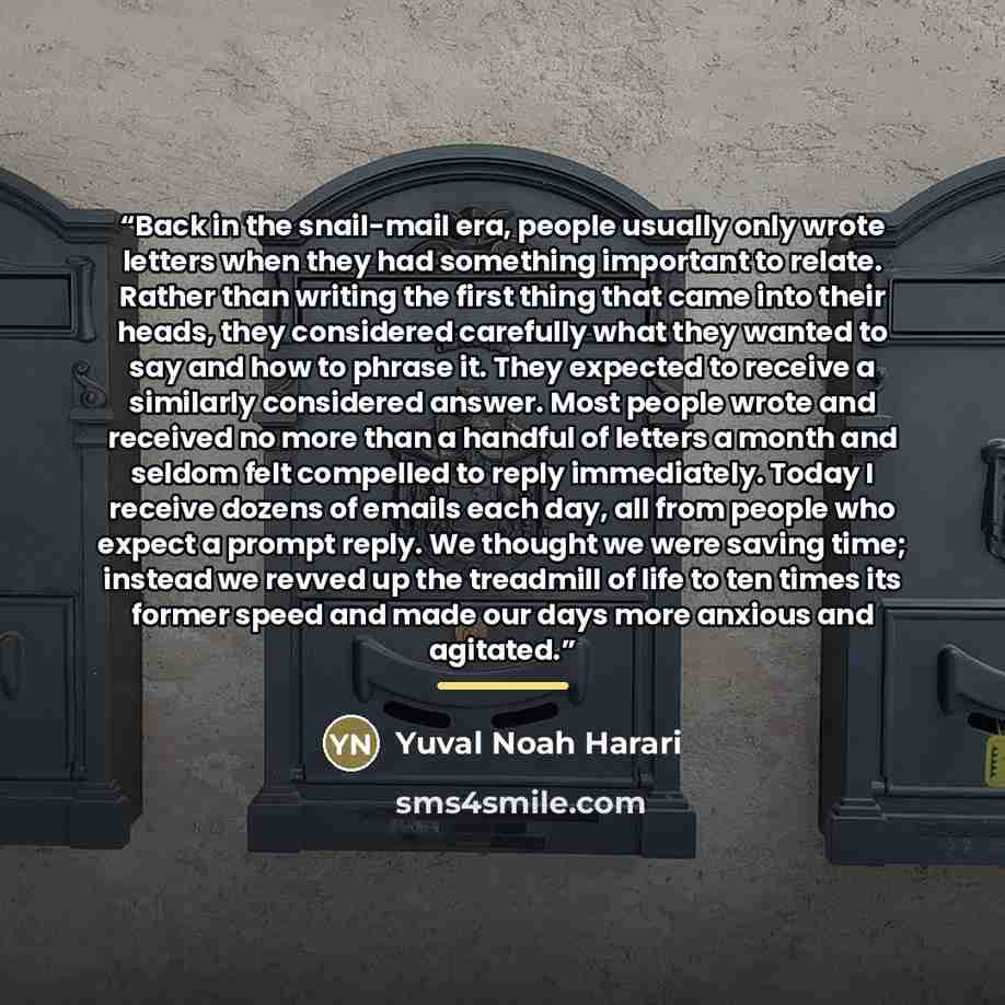 “Back in the snail-mail era, people usually only wrote letters when they had something important to relate. Rather than writing the first thing that came into their heads, they considered carefully what they wanted to say and how to phrase it. They expected to receive a similarly considered answer…” quote by Yuval Noah Harari