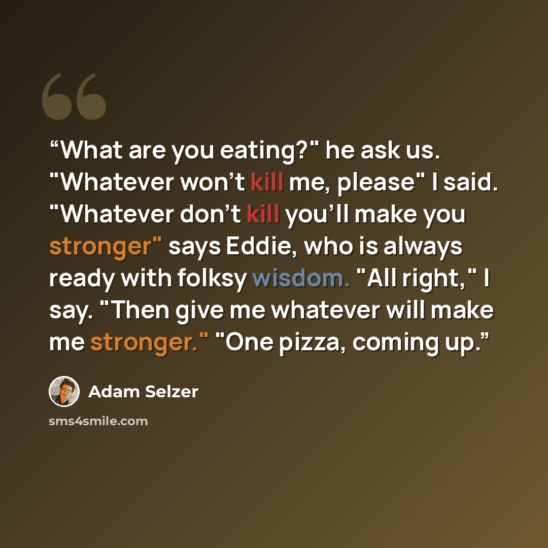 “What are you eating?" he ask us. "Whatever won't kill me, please" I said. "Whatever don't kill you'll make you stronger" says Eddie, who is always ready with folksy wisdom. "All right," I say. "Then give me whatever will make me stronger." "One pizza, coming up.” quote by Adam Selzer