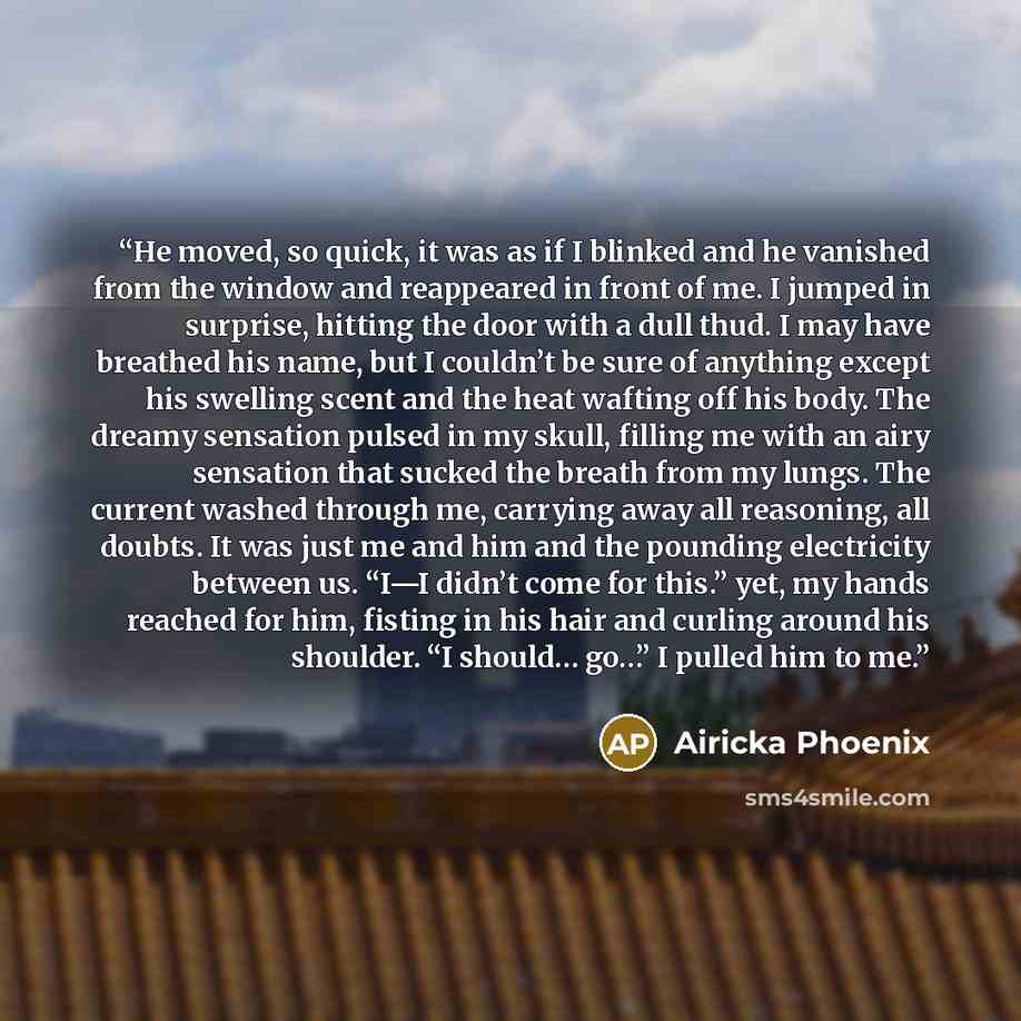 “He moved, so quick, it was as if I blinked and he vanished from the window and reappeared in front of me. I jumped in surprise, hitting the door with a dull thud. I may have breathed his name, but I couldn’t be sure of anything except his swelling scent and the heat wafting off his body. The…” quote by Airicka Phoenix