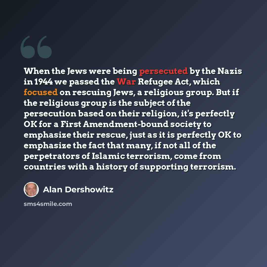 “When the Jews were being persecuted by the Nazis in 1944 we passed the War Refugee Act, which focused on rescuing Jews, a religious group. But if the religious group is the subject of the persecution based on their religion, it's perfectly OK for a First Amendment-bound society to emphasize their…” quote by Alan Dershowitz