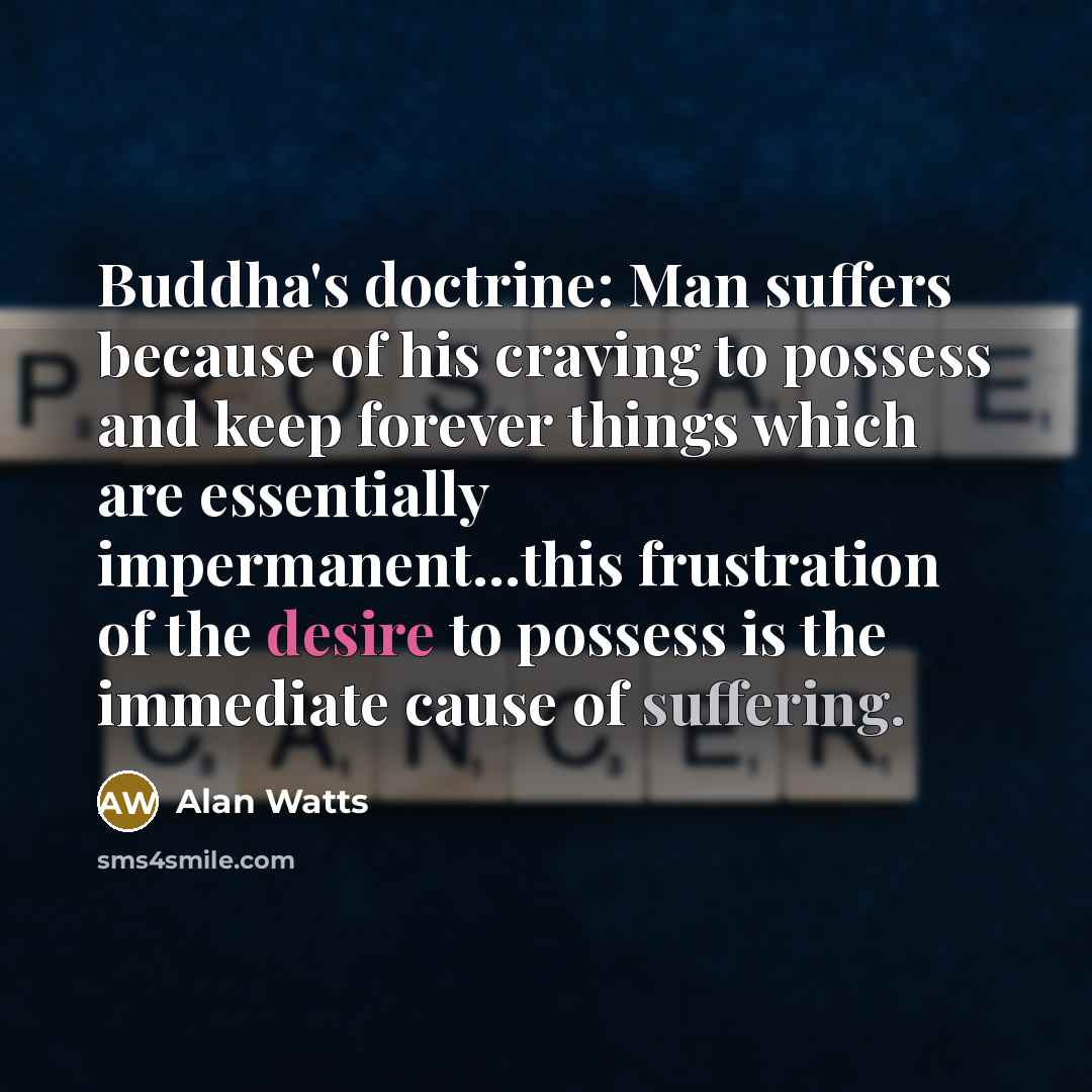 “Buddha's doctrine: Man suffers because of his craving to possess and keep forever things which are essentially impermanent...this frustration of the desire to possess is the immediate cause of suffering.” quote by Alan Watts