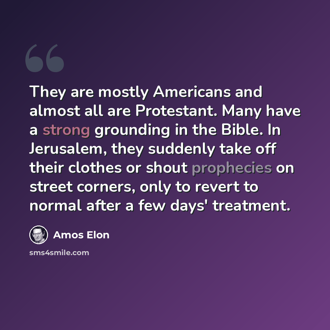 “They are mostly Americans and almost all are Protestant. Many have a strong grounding in the Bible. In Jerusalem, they suddenly take off their clothes or shout prophecies on street corners, only to revert to normal after a few days' treatment.” quote by Amos Elon