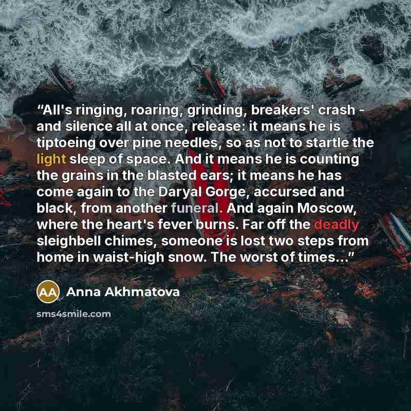 “All's ringing, roaring, grinding, breakers' crash - and silence all at once, release: it means he is tiptoeing over pine needles, so as not to startle the light sleep of space. And it means he is counting the grains in the blasted ears; it means he has come again to the Daryal Gorge, accursed and…” quote by Anna Akhmatova