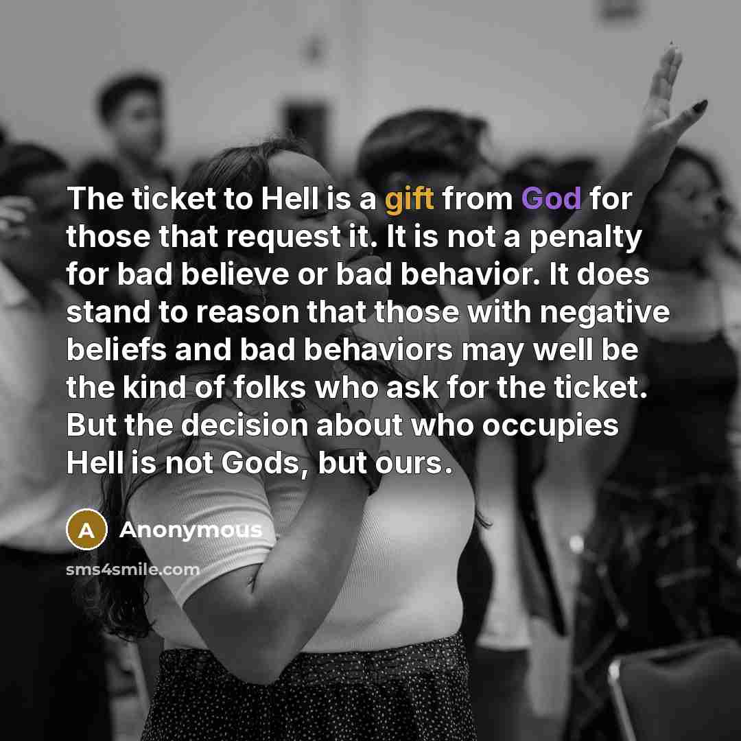 “The ticket to Hell is a gift from God for those that request it. It is not a penalty for bad believe or bad behavior. It does stand to reason that those with negative beliefs and bad behaviors may well be the kind of folks who ask for the ticket. But the decision about who occupies Hell is not…” quote by Anonymous