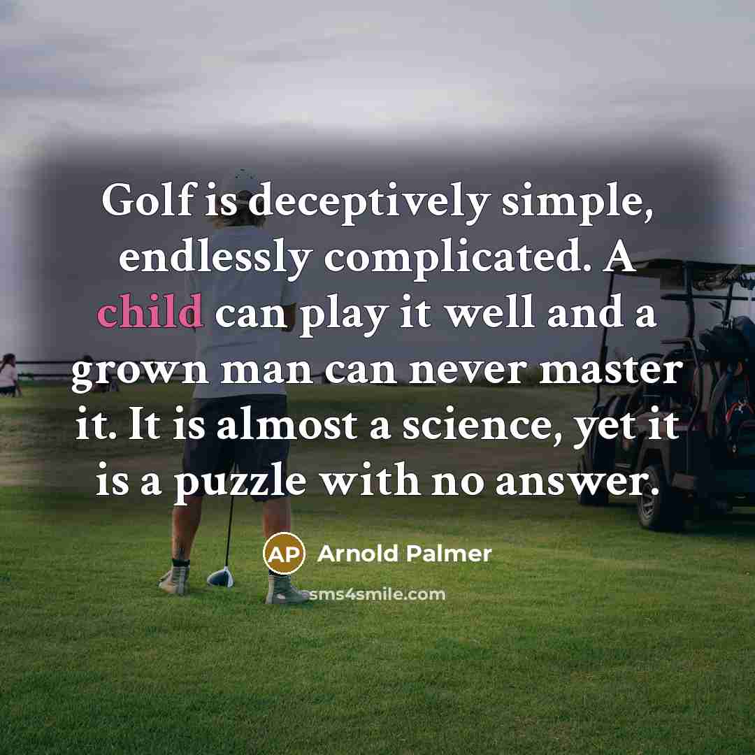 “Golf is deceptively simple, endlessly complicated. A child can play it well and a grown man can never master it. It is almost a science, yet it is a puzzle with no answer.” quote by Arnold Palmer