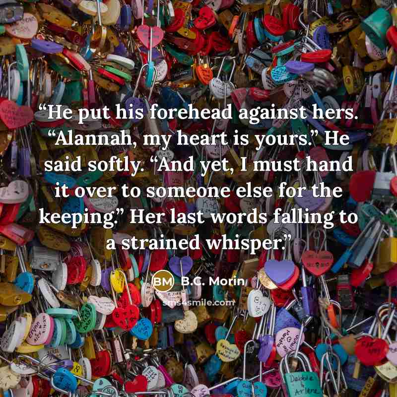 “He put his forehead against hers. “Alannah, my heart is yours.” He said softly. “And yet, I must hand it over to someone else for the keeping.” Her last words falling to a strained whisper.” quote by B.C. Morin