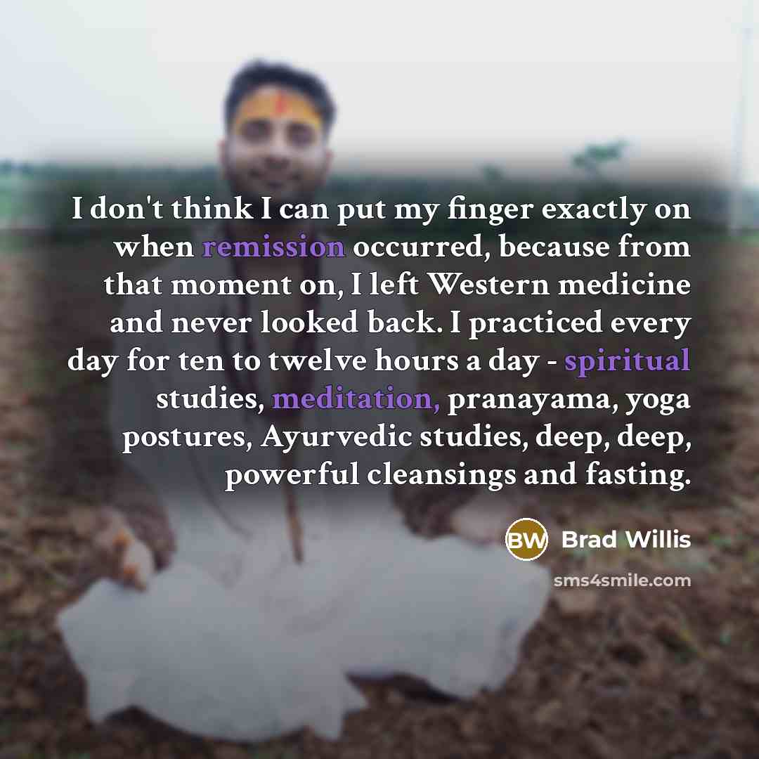 “I don't think I can put my finger exactly on when remission occurred, because from that moment on, I left Western medicine and never looked back. I practiced every day for ten to twelve hours a day - spiritual studies, meditation, pranayama, yoga postures, Ayurvedic studies, deep, deep, powerful…” quote by Brad Willis