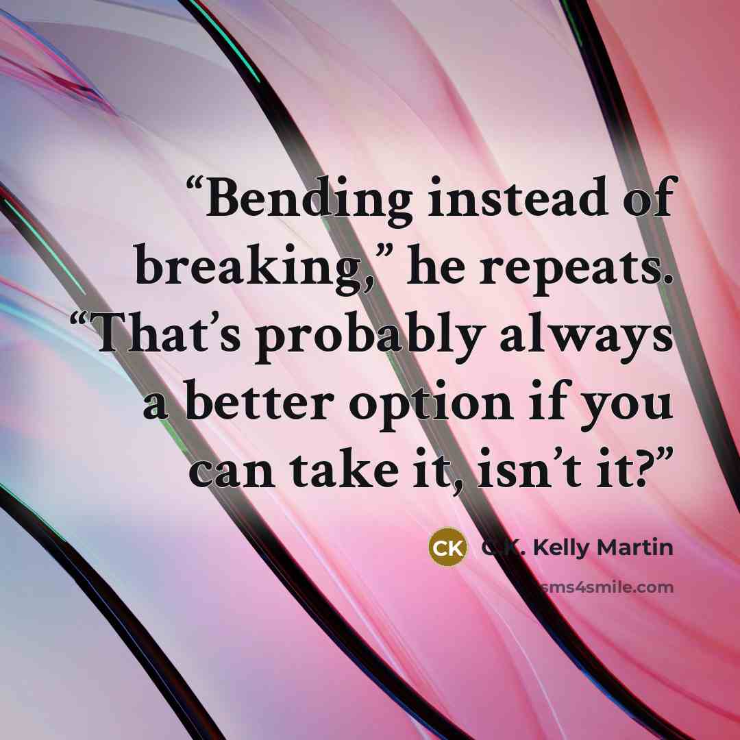 “Bending instead of breaking,” he repeats. “That’s probably always a better option if you can take it, isn’t it?” quote by C.K. Kelly Martin