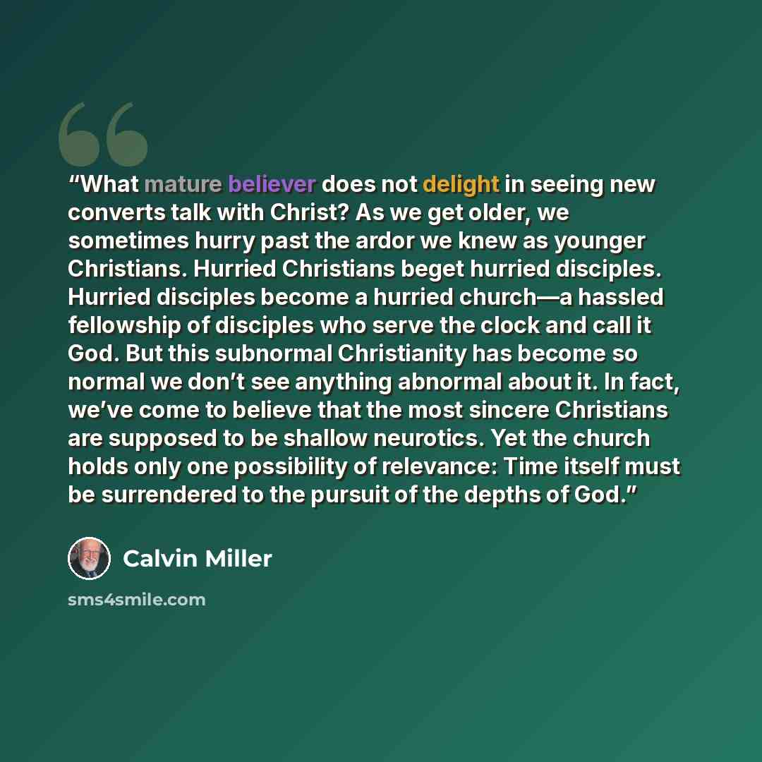 “What mature believer does not delight in seeing new converts talk with Christ? As we get older, we sometimes hurry past the ardor we knew as younger Christians. Hurried Christians beget hurried disciples. Hurried disciples become a hurried church—a hassled fellowship of disciples who serve the…” quote by Calvin Miller