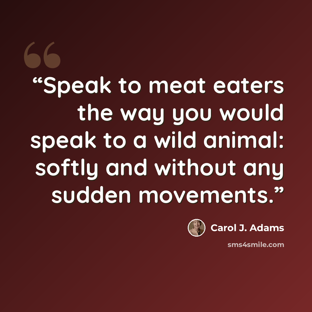 “Speak to meat eaters the way you would speak to a wild animal: softly and without any sudden movements.” quote by Carol J. Adams