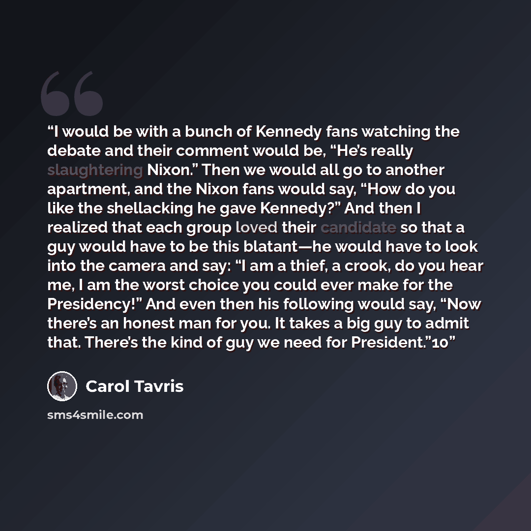 “I would be with a bunch of Kennedy fans watching the debate and their comment would be, “He’s really slaughtering Nixon.” Then we would all go to another apartment, and the Nixon fans would say, “How do you like the shellacking he gave Kennedy?” And then I realized that each group loved their…” quote by Carol Tavris