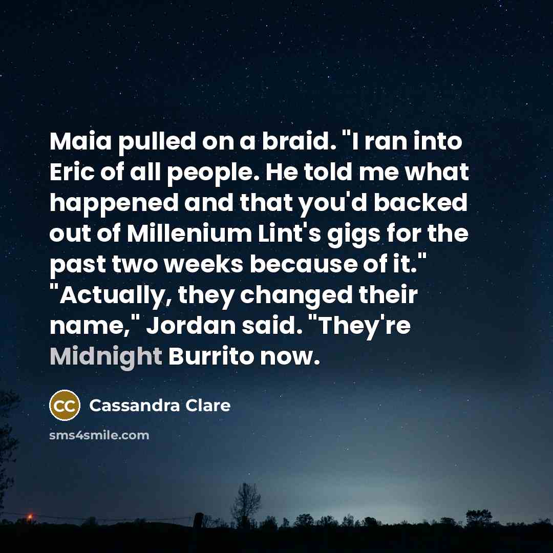 “Maia pulled on a braid. "I ran into Eric of all people. He told me what happened and that you'd backed out of Millenium Lint's gigs for the past two weeks because of it." "Actually, they changed their name," Jordan said. "They're Midnight Burrito now.” quote by Cassandra Clare