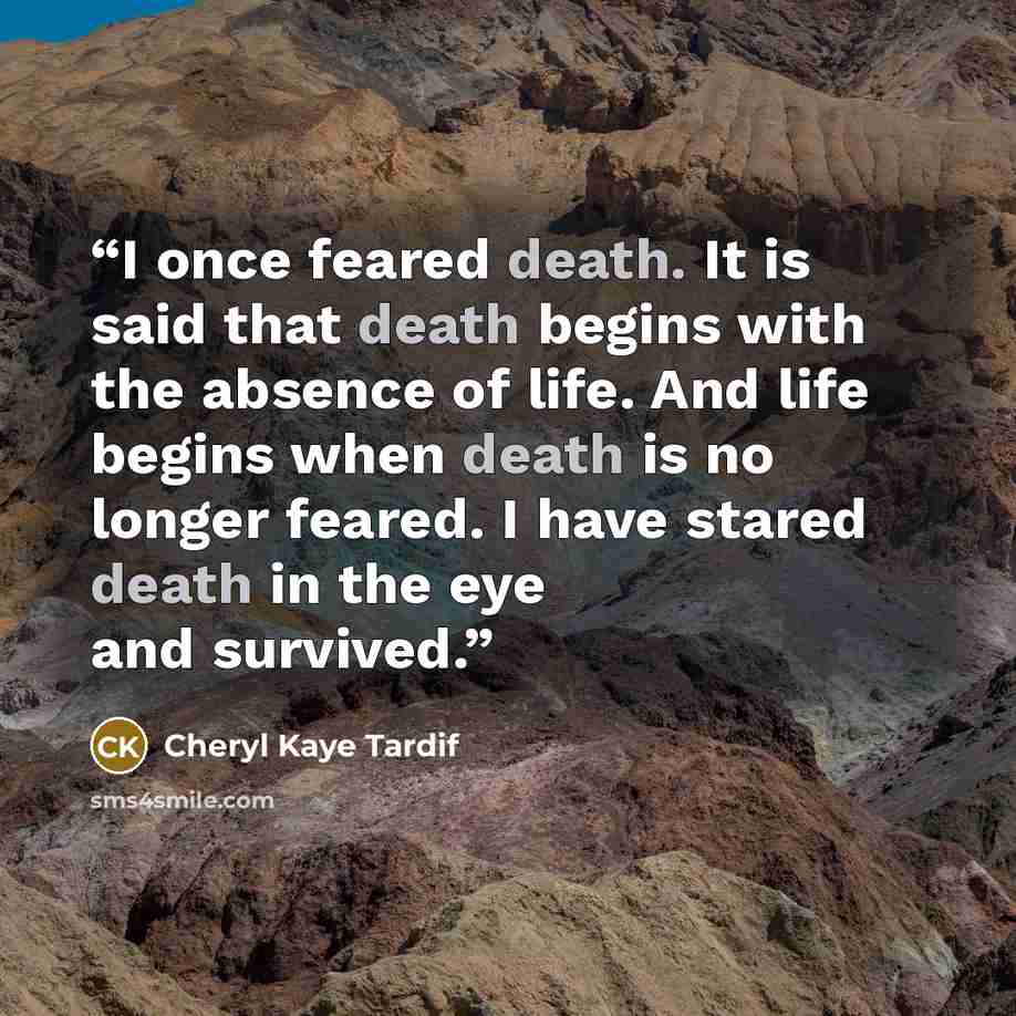 “I once feared death. It is said that death begins with the absence of life. And life begins when death is no longer feared. I have stared death in the eye and survived.” quote by Cheryl Kaye Tardif