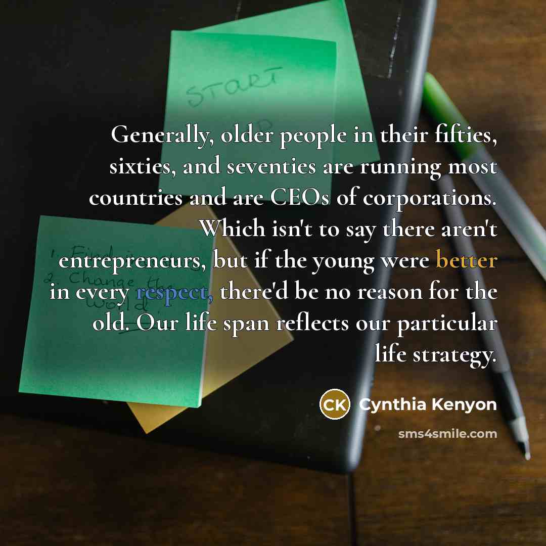 “Generally, older people in their fifties, sixties, and seventies are running most countries and are CEOs of corporations. Which isn't to say there aren't entrepreneurs, but if the young were better in every respect, there'd be no reason for the old. Our life span reflects our particular life…” quote by Cynthia Kenyon
