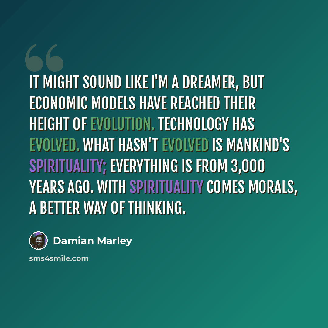 “It might sound like I'm a dreamer, but economic models have reached their height of evolution. Technology has evolved. What hasn't evolved is mankind's spirituality; everything is from 3,000 years ago. With spirituality comes morals, a better way of thinking.” quote by Damian Marley