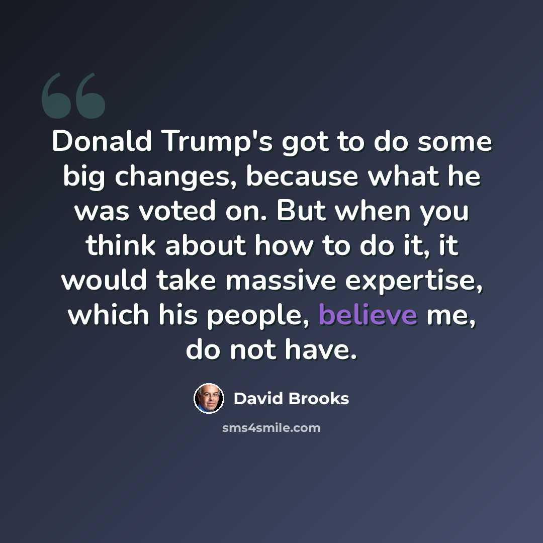 “Donald Trump's got to do some big changes, because what he was voted on. But when you think about how to do it, it would take massive expertise, which his people, believe me, do not have.” quote by David Brooks