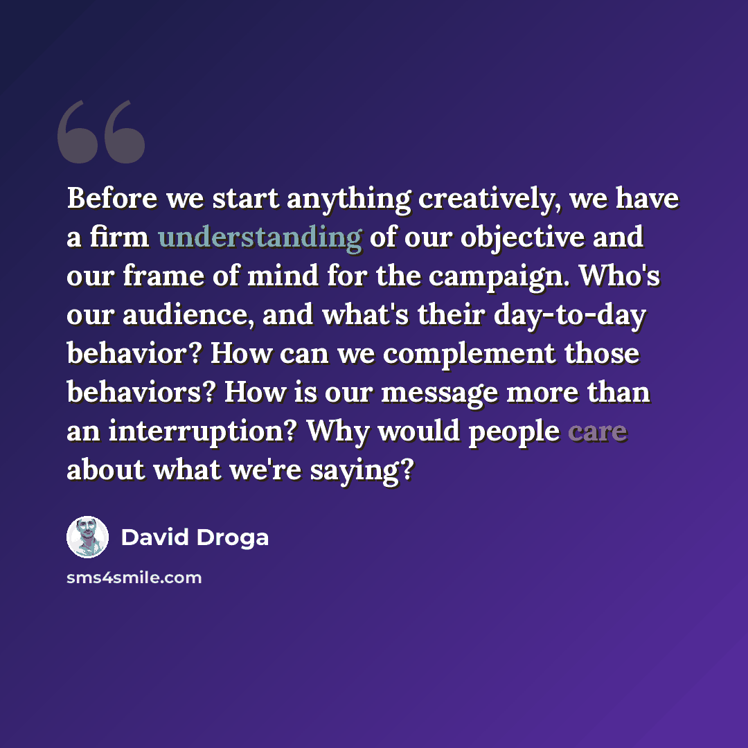 “Before we start anything creatively, we have a firm understanding of our objective and our frame of mind for the campaign. Who's our audience, and what's their day-to-day behavior? How can we complement those behaviors? How is our message more than an interruption? Why would people care about what…” quote by David Droga