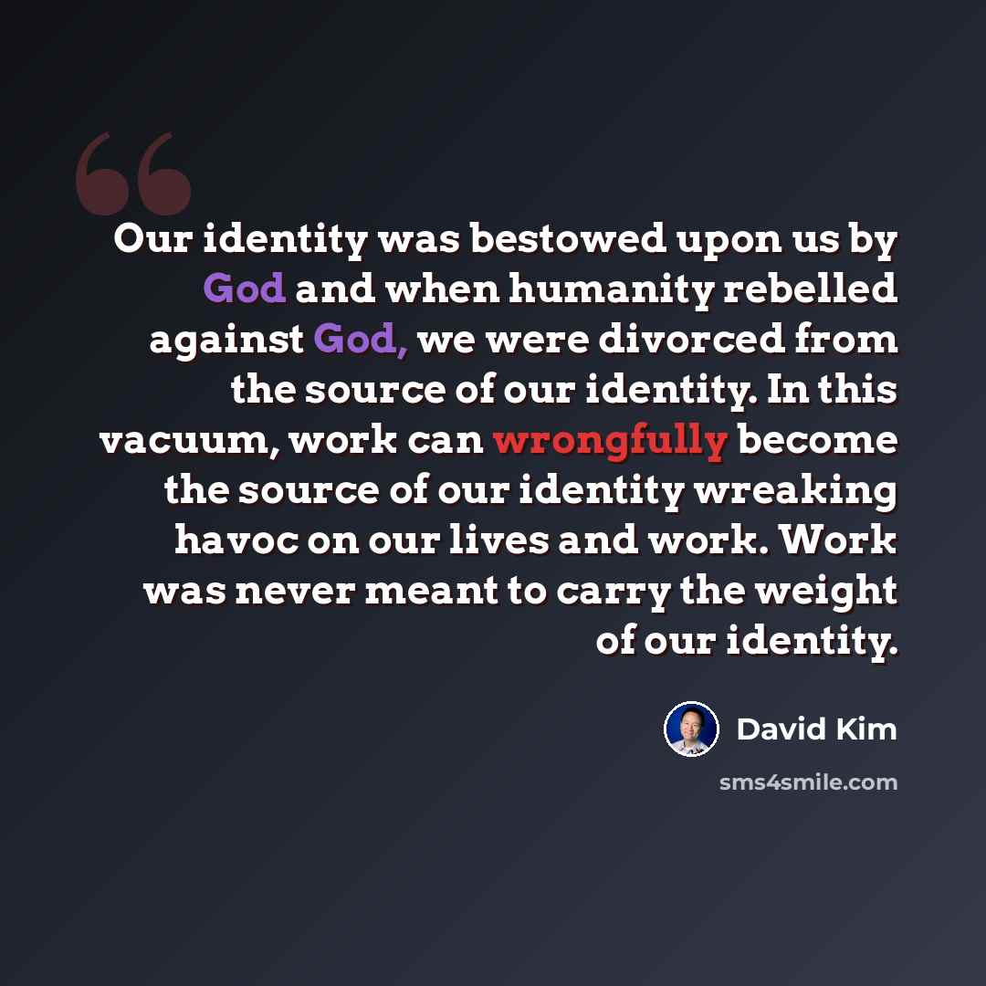 “Our identity was bestowed upon us by God and when humanity rebelled against God, we were divorced from the source of our identity. In this vacuum, work can wrongfully become the source of our identity wreaking havoc on our lives and work. Work was never meant to carry the weight of our identity.” quote by David Kim