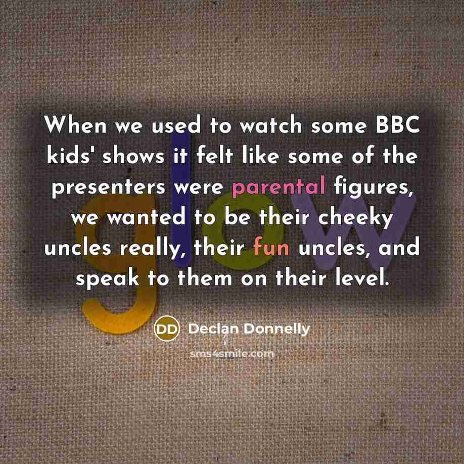 “When we used to watch some BBC kids' shows it felt like some of the presenters were parental figures, we wanted to be their cheeky uncles really, their fun uncles, and speak to them on their level.” quote by Declan Donnelly