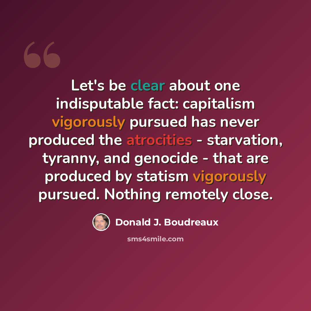 “Let's be clear about one indisputable fact: capitalism vigorously pursued has never produced the atrocities - starvation, tyranny, and genocide - that are produced by statism vigorously pursued. Nothing remotely close.” quote by Donald J. Boudreaux