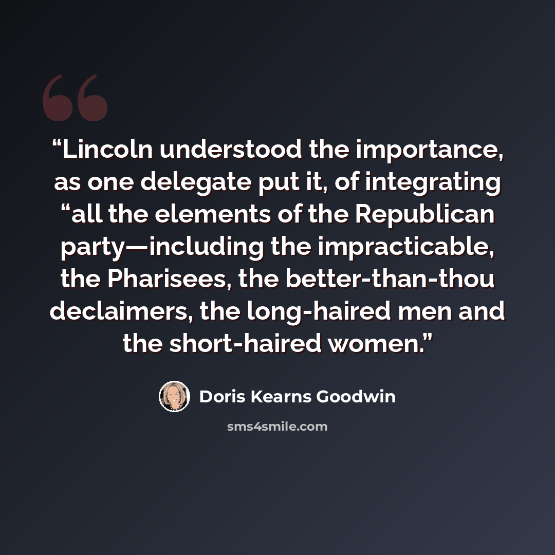 “Lincoln understood the importance, as one delegate put it, of integrating “all the elements of the Republican party—including the impracticable, the Pharisees, the better-than-thou declaimers, the long-haired men and the short-haired women.” quote by Doris Kearns Goodwin