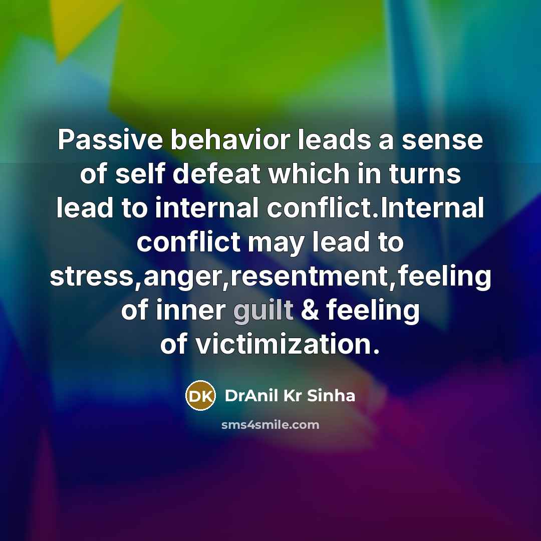 “Passive behavior leads a sense of self defeat which in turns lead to internal conflict.Internal conflict may lead to stress,anger,resentment,feeling of inner guilt & feeling of victimization.” quote by DrAnil Kr Sinha