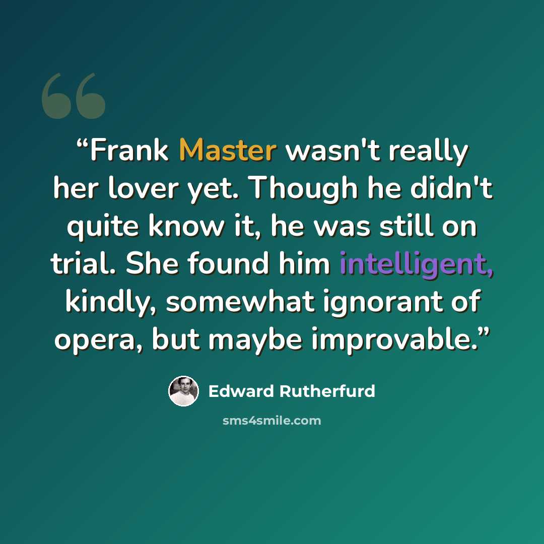 “Frank Master wasn't really her lover yet. Though he didn't quite know it, he was still on trial. She found him intelligent, kindly, somewhat ignorant of opera, but maybe improvable.” quote by Edward Rutherfurd