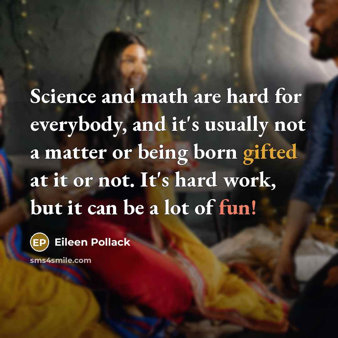 “Science and math are hard for everybody, and it's usually not a matter or being born gifted at it or not. It's hard work, but it can be a lot of fun!” quote by Eileen Pollack