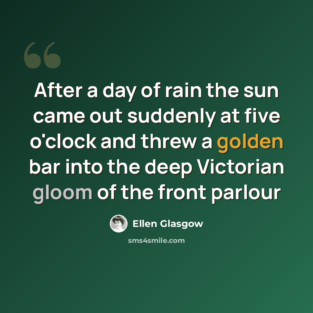 “After a day of rain the sun came out suddenly at five o'clock and threw a golden bar into the deep Victorian gloom of the front parlour” quote by Ellen Glasgow