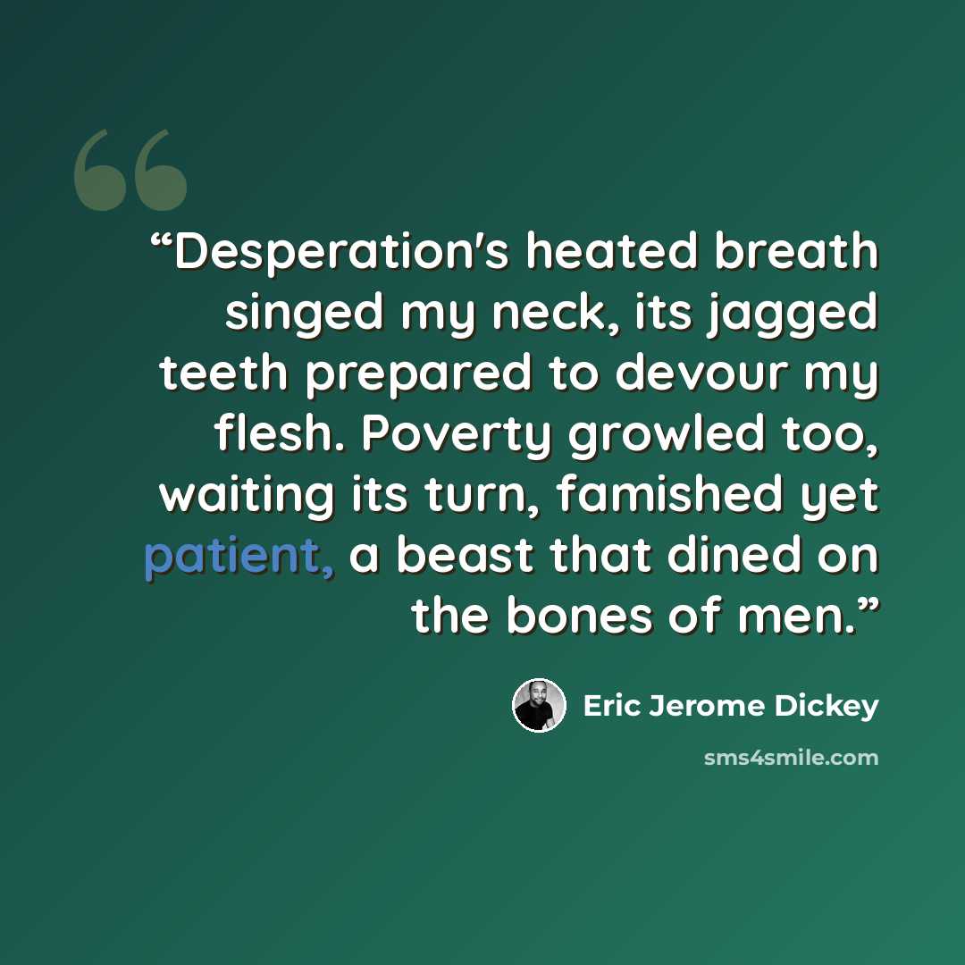 “Desperation's heated breath singed my neck, its jagged teeth prepared to devour my flesh. Poverty growled too, waiting its turn, famished yet patient, a beast that dined on the bones of men.” quote by Eric Jerome Dickey