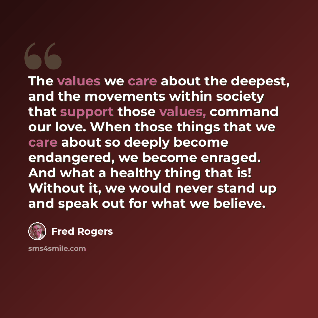 “The values we care about the deepest, and the movements within society that support those values, command our love. When those things that we care about so deeply become endangered, we become enraged. And what a healthy thing that is! Without it, we would never stand up and speak out for what we…” quote by Fred Rogers