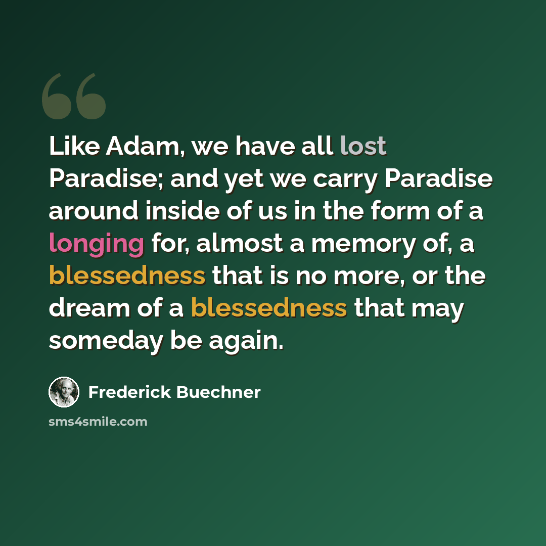 “Like Adam, we have all lost Paradise; and yet we carry Paradise around inside of us in the form of a longing for, almost a memory of, a blessedness that is no more, or the dream of a blessedness that may someday be again.” quote by Frederick Buechner