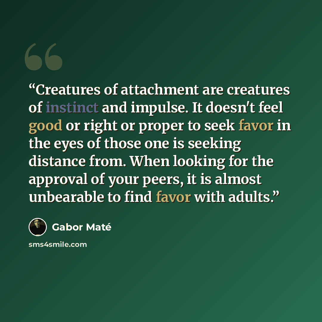 “Creatures of attachment are creatures of instinct and impulse. It doesn't feel good or right or proper to seek favor in the eyes of those one is seeking distance from. When looking for the approval of your peers, it is almost unbearable to find favor with adults.” quote by Gabor Maté