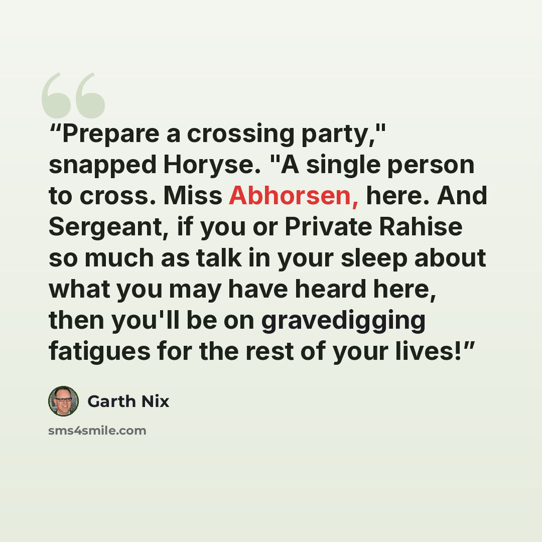 “Prepare a crossing party," snapped Horyse. "A single person to cross. Miss Abhorsen, here. And Sergeant, if you or Private Rahise so much as talk in your sleep about what you may have heard here, then you'll be on gravedigging fatigues for the rest of your lives!” quote by Garth Nix