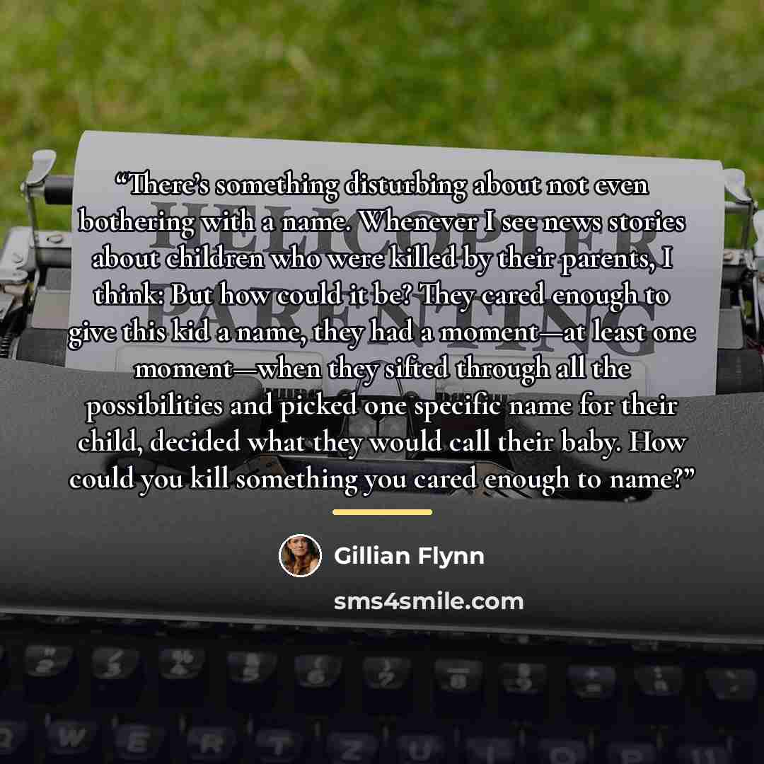 “There’s something disturbing about not even bothering with a name. Whenever I see news stories about children who were killed by their parents, I think: But how could it be? They cared enough to give this kid a name, they had a moment—at least one moment—when they sifted through all the…” quote by Gillian Flynn
