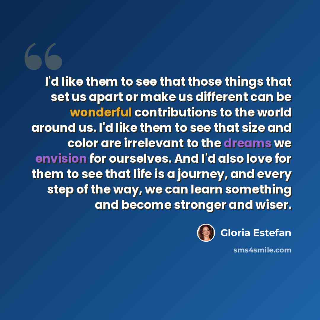 “I'd like them to see that those things that set us apart or make us different can be wonderful contributions to the world around us. I'd like them to see that size and color are irrelevant to the dreams we envision for ourselves. And I'd also love for them to see that life is a journey, and every…” quote by Gloria Estefan