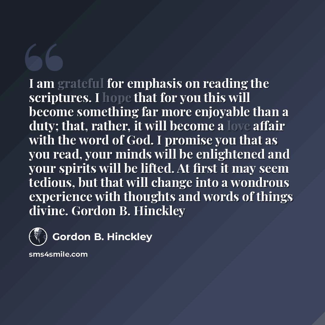 “I am grateful for emphasis on reading the scriptures. I hope that for you this will become something far more enjoyable than a duty; that, rather, it will become a love affair with the word of God. I promise you that as you read, your minds will be enlightened and your spirits will be lifted. At…” quote by Gordon B. Hinckley