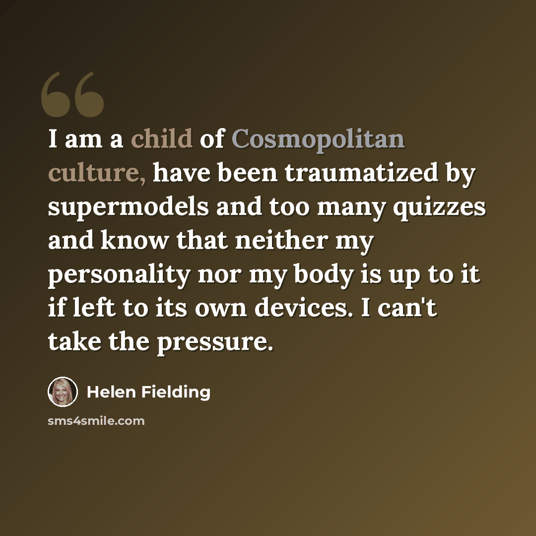 “I am a child of Cosmopolitan culture, have been traumatized by supermodels and too many quizzes and know that neither my personality nor my body is up to it if left to its own devices. I can't take the pressure.” quote by Helen Fielding