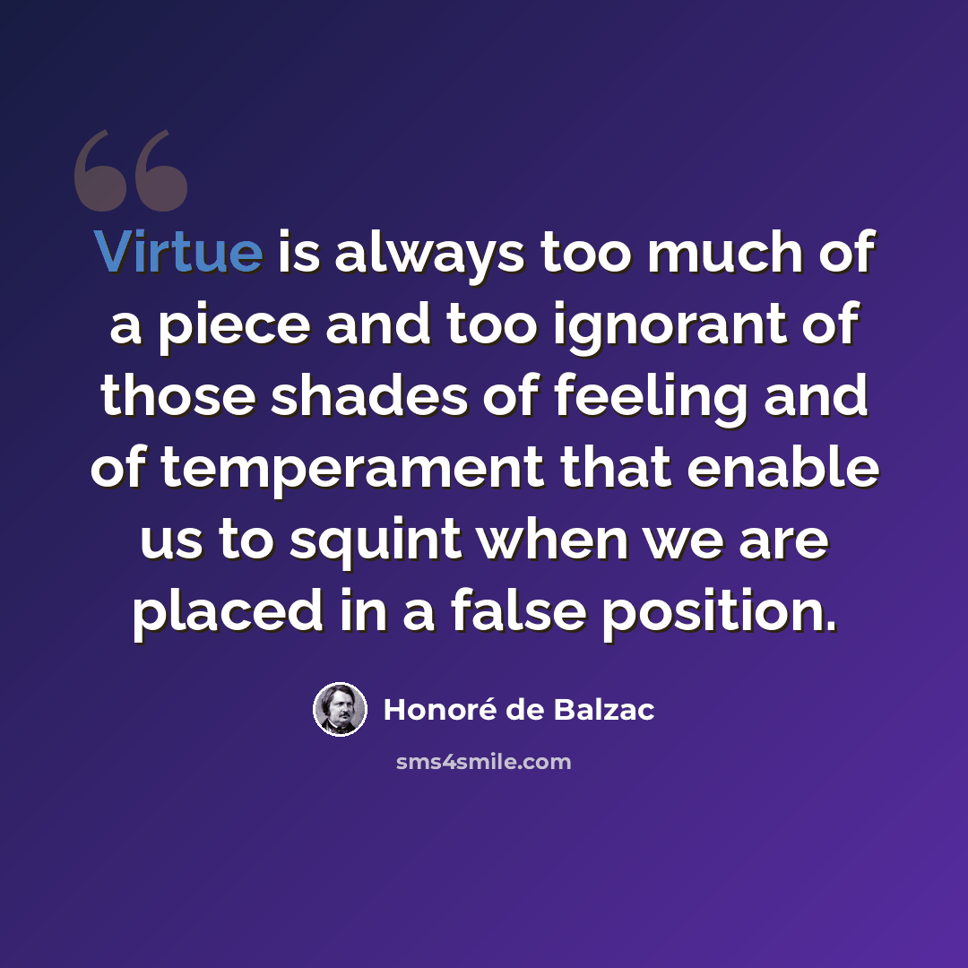 “Virtue is always too much of a piece and too ignorant of those shades of feeling and of temperament that enable us to squint when we are placed in a false position.” quote by Honore de Balzac