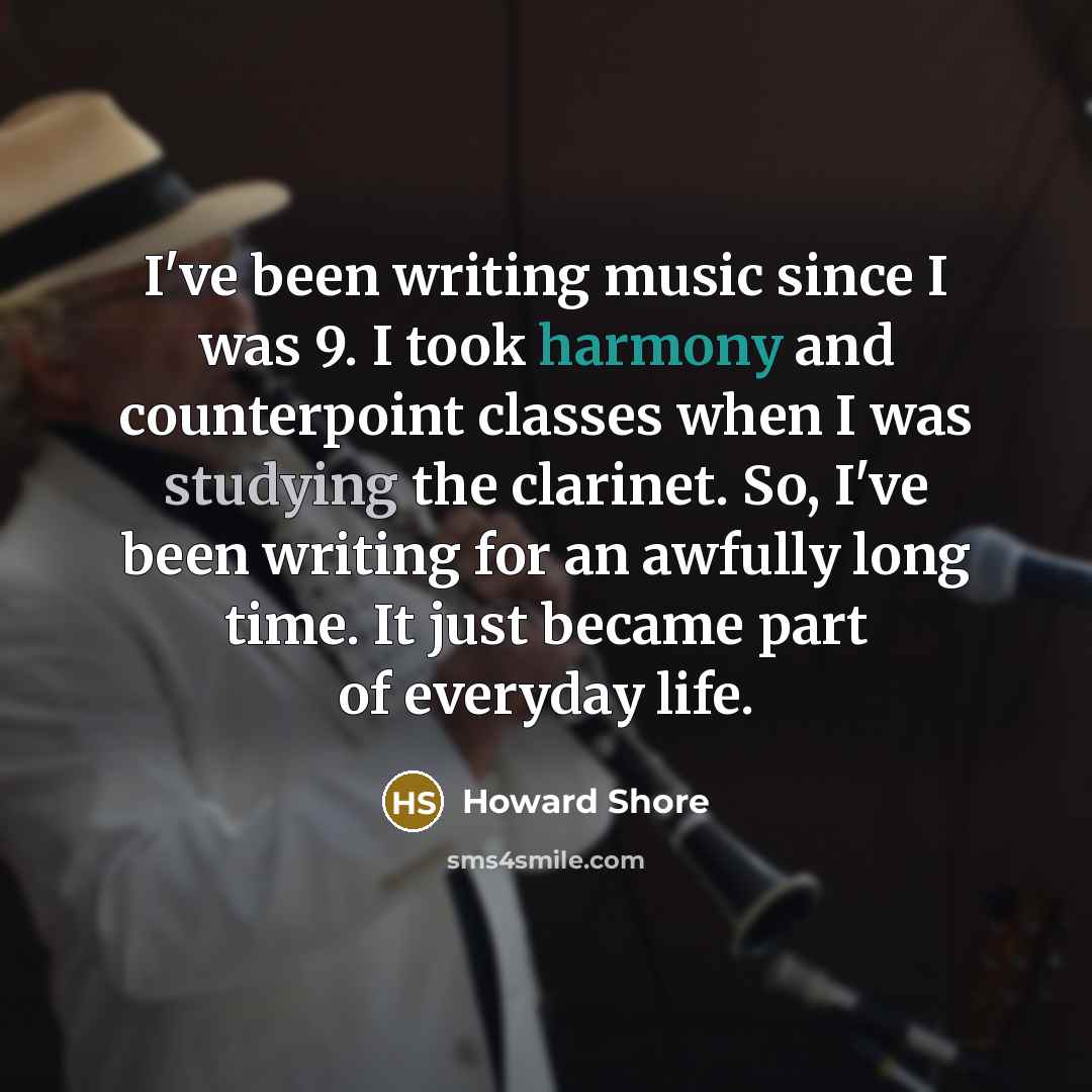 “I've been writing music since I was 9. I took harmony and counterpoint classes when I was studying the clarinet. So, I've been writing for an awfully long time. It just became part of everyday life.” quote by Howard Shore