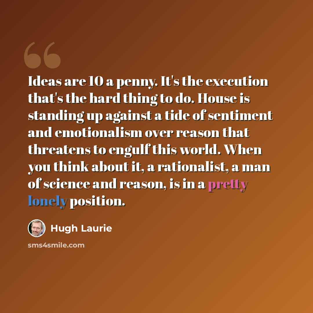 “Ideas are 10 a penny. It's the execution that's the hard thing to do. House is standing up against a tide of sentiment and emotionalism over reason that threatens to engulf this world. When you think about it, a rationalist, a man of science and reason, is in a pretty lonely position.” quote by Hugh Laurie