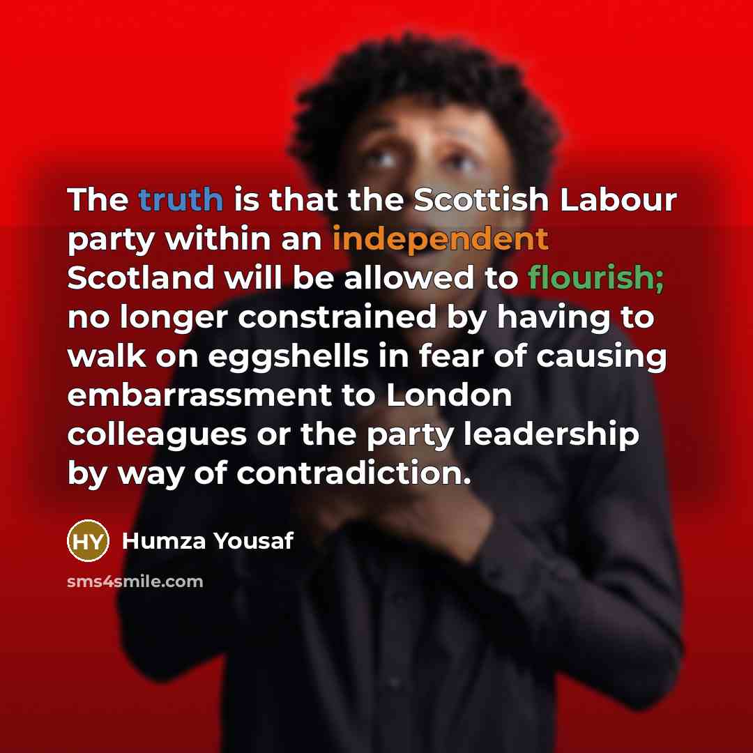“The truth is that the Scottish Labour party within an independent Scotland will be allowed to flourish; no longer constrained by having to walk on eggshells in fear of causing embarrassment to London colleagues or the party leadership by way of contradiction.” quote by Humza Yousaf
