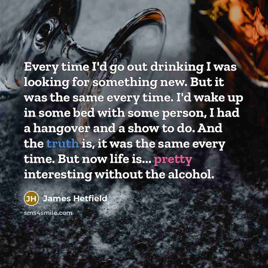 “Every time I'd go out drinking I was looking for something new. But it was the same every time. I'd wake up in some bed with some person, I had a hangover and a show to do. And the truth is, it was the same every time. But now life is... pretty interesting without the alcohol.” quote by James Hetfield