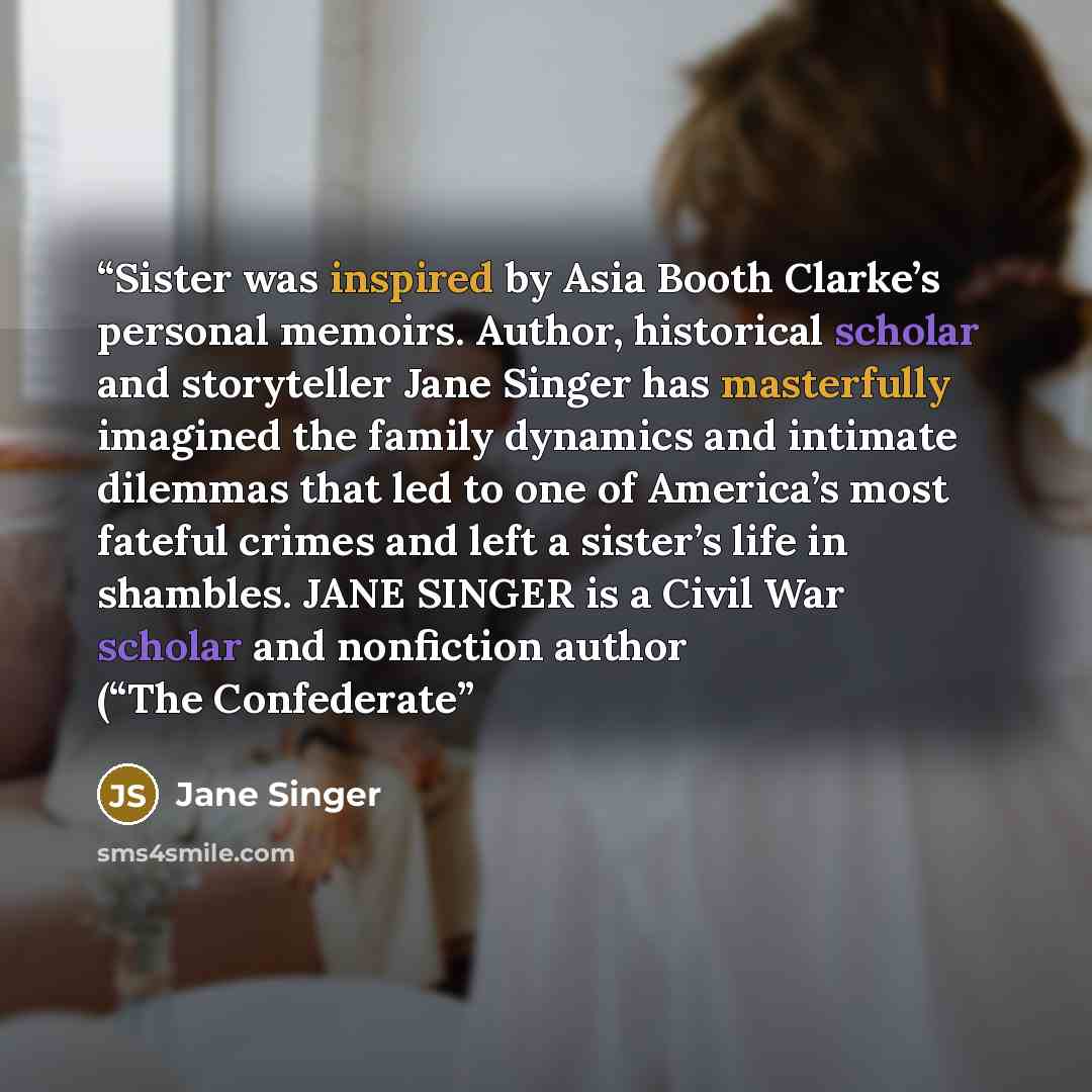 “Sister was inspired by Asia Booth Clarke’s personal memoirs. Author, historical scholar and storyteller Jane Singer has masterfully imagined the family dynamics and intimate dilemmas that led to one of America’s most fateful crimes and left a sister’s life in shambles. JANE SINGER is a Civil War…” quote by Jane Singer