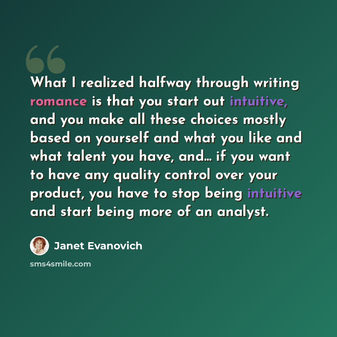 “What I realized halfway through writing romance is that you start out intuitive, and you make all these choices mostly based on yourself and what you like and what talent you have, and... if you want to have any quality control over your product, you have to stop being intuitive and start being…” quote by Janet Evanovich