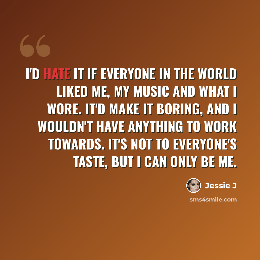 “I'd hate it if everyone in the world liked me, my music and what I wore. It'd make it boring, and I wouldn't have anything to work towards. It's not to everyone's taste, but I can only be me.” quote by Jessie J