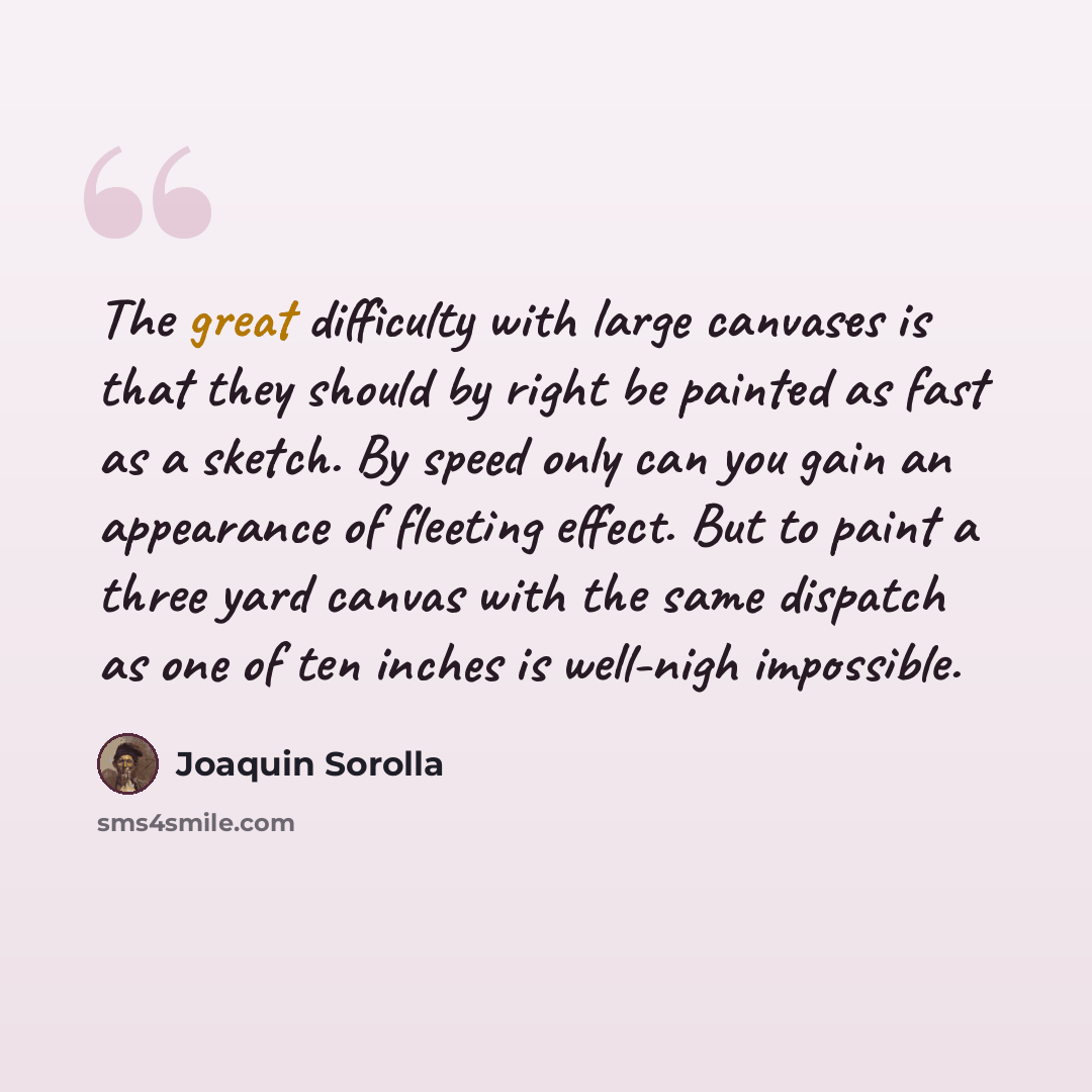 “The great difficulty with large canvases is that they should by right be painted as fast as a sketch. By speed only can you gain an appearance of fleeting effect. But to paint a three yard canvas with the same dispatch as one of ten inches is well-nigh impossible.” quote by Joaquin Sorolla