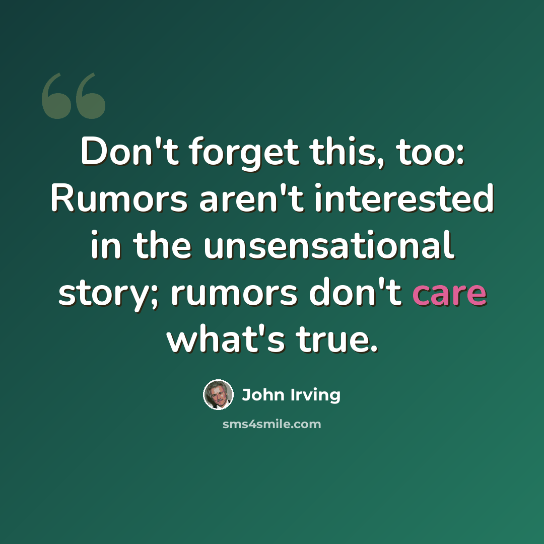 “Don't forget this, too: Rumors aren't interested in the unsensational story; rumors don't care what's true.” quote by John Irving